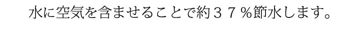 水に空気を含ませることで約３７％節水します。