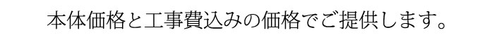 本体価格と工事費込みの価格でご提供します。