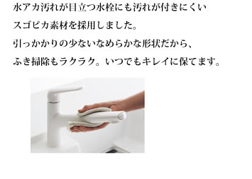 水アカ汚れが目立つ水栓にも汚れが付きにくいスゴピカ素材を採用しました。引っかかりの少ないなめらかな形状だから、ふき掃除もラクラク。いつでもキレイに保てます。