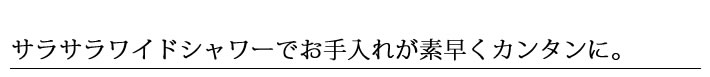 サラサラワイドシャワーでお手入れが素早くカンタンに。