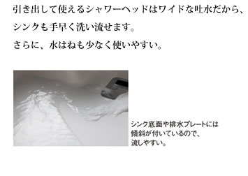 引き出して使えるシャワーヘッドはワイドな吐水だから、シンクも手早く洗い流せます。さらに、水はねも少なく使いやすい。