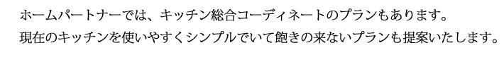 ホームパートナーでは、キッチン総合コーディネートのプランもあります。
            現在のキッチンを使いやすくシンプルでいて飽きの来ないプランも提案いたします。