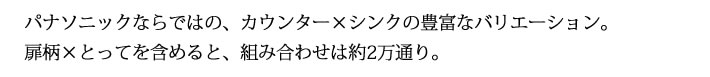 パナソニックならではの、カウンター×シンクの豊富なバリエーション。
            扉柄×とってを含めると、組み合わせは約2万通り