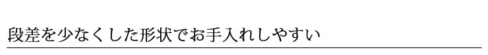 段差を少なくした形状でお手入れしやすい