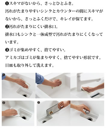 ❶スキマがないから、さっとひとふき。
            汚れがたまりやすいシンクとカウンターの間にスキマが
            ないから、さっとふくだけで、キレイが保てます。

            ❷汚れがたまりにくい排水口。
            排水口もシンクと一体成型で汚れがたまりにくくなって
            います。

            ❸ゴミが集めやすく、捨てやすい。
            アミカゴはゴミが集まりやすく、捨てやすい形状です。
            目皿も取り外して洗えます。