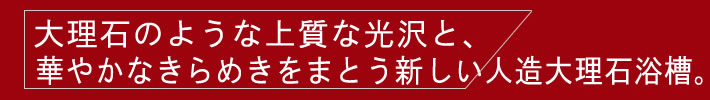 大理石のような上質な光沢と、華やかなきらめきをまとう新しい人造大理石浴槽。