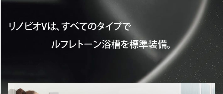 リノビオVは、すべてのタイプでルフレトーン浴槽を標準装備。