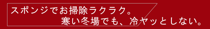 スポンジでお掃除ラクラク。寒い冬場でも、冷ヤッとしない。