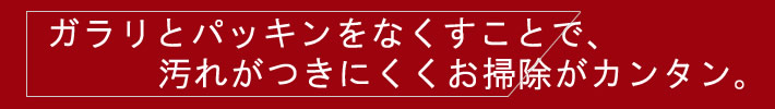 ガラリとパッキンをなくすことで、汚れがつきにくくお掃除カンタン。