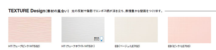 TEXTURE Design（素材の風合い）光の反射や陰影でエンボス柄が浮き立ち、表情豊かな壁面をつくります。HT〈ウェーブピンク/HT532〉HT〈ウェーブホワイト/HT531EB〈ベージュ/LE702〉EB〈ピンク/LE703〉