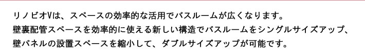 リノビオVは、スペースの効率的な活用でバスルームが広くなります。壁裏配管スペースを効率的に使える新しい構造バスルームをシングルサイズアップ、壁パネルの配置スペースを縮小して、ダブルサイズアップが可能です。