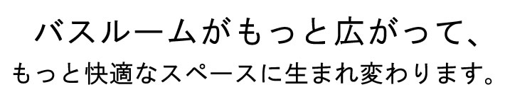 バスルームがもっと広がって、もっと快適なスペースに生まれ変わります。