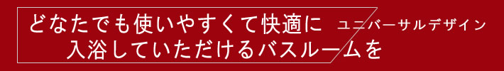 どなたでも使いやすくて快適に入浴していたたけるバスルーム　ユニバーサルデザイン