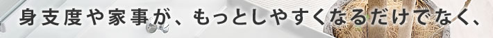 身支度や家事が、もっとしやすくなるだけでなく、