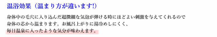 身体中の毛穴に入り込んだ超微細な気泡が弾ける時にほどよい刺激を与えてくれるので身体の芯から温まります。お風呂上がりに湯冷めしにくく､毎日温泉に入ったような気分が味わえます｡