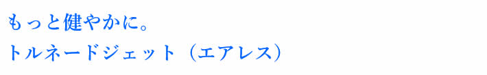 もっと健やかに。トルネードジェット（エアレス）