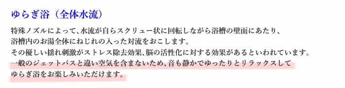 ゆらぎ浴（全体水流）特殊ノズルによって､水流が自らスクリュー状に回転しながら浴槽の壁面にあたり､浴槽内のお湯全体にねじれの入った対流をおこします。その優しい揺れ刺激がストレス除去効果､脳の活性化に対する効果があるといわれています。一般のジェットバスと違い空気を含まないため､音も静かでゆったりとリラックスしてゆらぎ浴をお楽しみいただけます｡