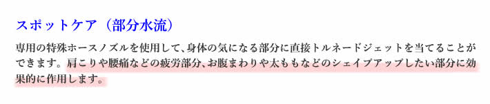 スポットケア（部分水流）専用の特殊ホースノズルを使用して､身体の気になる部分に直接トルネードジェットを当てることができます。肩こりや腰痛などの疲労部分､お腹まわりや太ももなどのシェイプアップしたい部分に効果的に作用します｡