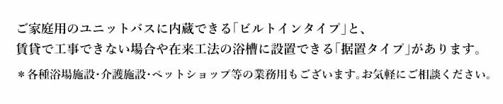 ご家庭用のユニットバスに内蔵できる｢ビルトインタイプ｣と､賃貸で工事できない場合や在来工法の浴槽に設置できる｢据置タイプ｣があります｡＊各種浴場施設･介護施設･ペットショップ等の業務用もございます｡お気軽にご相談ください｡