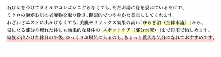 石けんをつけてタオルでゴシゴシこすらなくても､ただお湯に身を委ねているだけで､ミクロの泡がお肌の老廃物を取り除き､健康的でつややかな美肌にしてくれます。
    わざわざエステに出かけなくても､美肌やリラックス効果の高い｢ゆらぎ浴（全体水流）｣から､気になる部分や疲れた体にも効果的な身体の｢スポットケア（部分水流）｣まで自宅で愉しめます。
    家族が出かけた休日の午後､ゆっくりお風呂に入るのも､ちょっと贅沢な気分になれておすすめです。