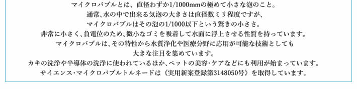 マイクロバブルとは、直径わずか1/1000mmの極めて小さな泡のこと。通常､水の中で出来る気泡の大きさは直径数ミリ程度ですが､マイクロバブルはその泡の1/1000以下という驚きの小ささ。非常に小さく､負電位のため､微小なゴミを吸着して水面に浮上させる性質を持っています。マイクロバブルは､その特性から水質浄化や医療分野に応用が可能な技術としても大きな注目を集めています。カキの洗浄や半導体の洗浄に使われているほか､ペットの美容･ケアなどにも利用が始まっています。サイエンス･マイクロバブルトルネードは《実用新案登録第3148050号》を取得しています。