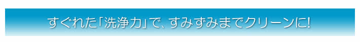 すぐれた｢洗浄力｣で､すみずみまでクリーンに!