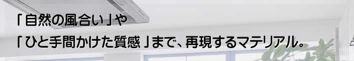 「自然の風合い」や「ひと手間かけた質感」まで、再現するマテリアル。