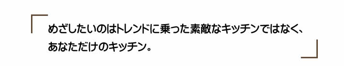 めざしたいのはトレンドに乗った素敵なキッチンではなく、あなただけのキッチン。