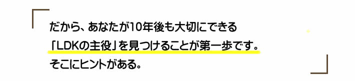 だから、あなたが10年後も大切にできる「LDKの主役」を見つけることが第一歩です。そこにヒントがある。