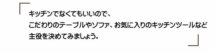 キッチンでなくてもいいので、こだわりのテーブルやソファ、お気に入りのキッチンツールなど主役を決めてみましょう。