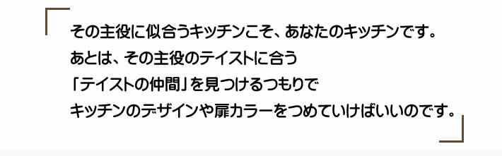 その主役に似合うキッチンこそ、あなたのキッチンです。あとは、その主役のテイストに合う「テイストの仲間」を見つけるつもりでキッチンのデザインや扉カラーをつめていけばいいのです。