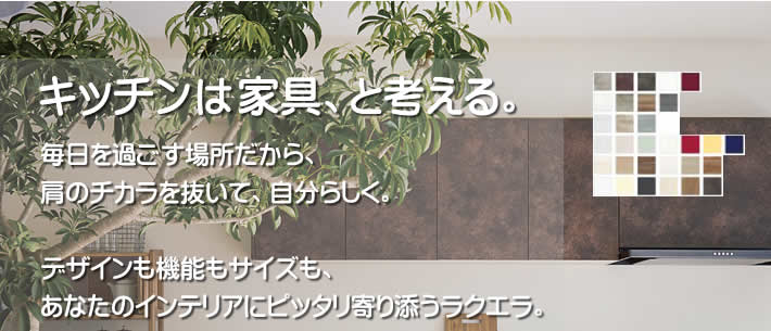 キッチンは家具、と考える。毎日を過ごす場所だから、肩のチカラを抜いて、自分らしく。デザインも機能もサイズも、あなたのインテリアにピッタリ寄り添うラクエラ。料理も片付けもスムーズに行える機能もうれしい「rakuera ラクエラシリーズ。