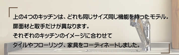 上の４つのキッチンは、どれも同じサイズ同じ機能を持ったモデル。扉面材と取手だけが異なります。それぞれのキッチンのイメージに合わせてタイルやフローリング、家具をコーディネートしました。