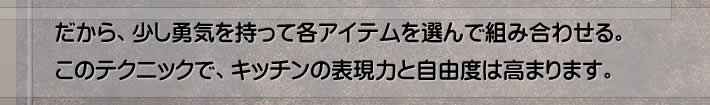 だから、少し勇気を持って各アイテムを選んで組み合わせる。このテクニックで、キッチンの表現力と自由度は高まります。