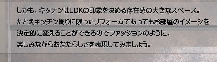 しかも、キッチンはLDKの印象を決める存在感の大きなスペース。たとえキッチン周りに限ったリフォームであってもお部屋のイメージを決定的に変えることができるのでファッションのように、楽しみながらあなたらしさを表現してみましょう。