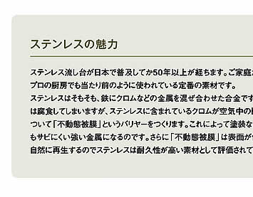 ステンレスの魅力　ステンレス流し台が日本で普及してか50年以上が経ちます。ご家庭だけでなく、プロの厨房でも当たり前のように使われている定番の素材です。ステンレスはそもそも、鉄にクロムなどの金属を混ぜ合わせた合金です。鉄だけでは腐食してしまいますが、ステンレスに含まれているクロムが空気中の酸素と結びついて「不動態被膜」というバリヤーをつくります。これによって塗装などをしなくてもサビにくい強い金属になるのです。さらに「不動態被膜」は表面が傷ついても自然に再生するのでステンレスは耐久性が高い素材として評価されています。