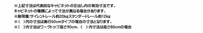 ※上記寸法は代表的なキャビネットの引出し内の有効寸法です。キャビネットの種類によって寸法が異なる場合があります。 ※耐荷重:サイレントレール約20kgスタンダードレール約12kg※（ ）内の寸法は奥行60cmタイプの場合の寸法となります。 ※［ ］内寸法はワークトップ高さ90cm、〈 〉内寸法は高さ80cmの場合