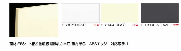 トーンホワイト（EAT）トーンイエロー（EAY）トーンチャコール（EAZ）トーン面材:EBシート貼り化粧板（艶消し）木口:四方単色 ABSエッジ対応取手：L