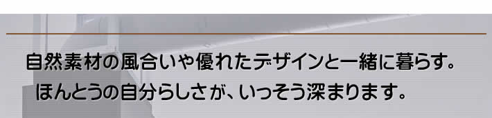 自然素材の風合いや優れたデザインと一緒に暮らす。ほんとうの自分らしさが、いっそう深まります。 