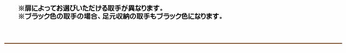 ※扉によってお選びいただける取手が異なります。※ブラック色の取手の場合、足元収納の取手もブラック色になります。