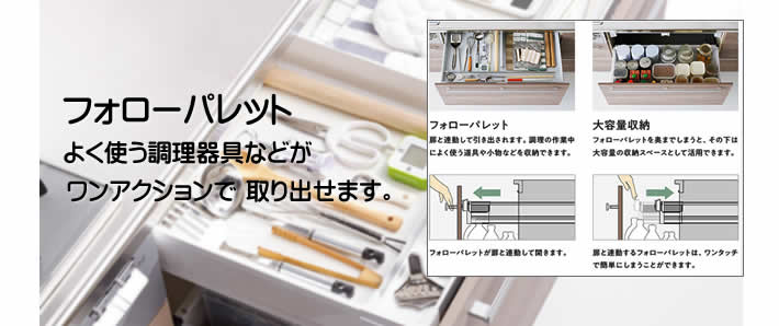 調理小物やレードル、カトラリーなど、よく使うものを収納するフォローパレット（内引出し）が扉と連動して引き出せるので調理がもっとしやすくなります。フォローパレット（扉連動式）よく使う調理道具などがワンアクションで取り出せます。