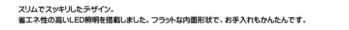 スリムでスッキリしたデザイン。省エネ性の高いLED照明を搭載しました。フラットな内面形状で、お手入れもかんたんです。