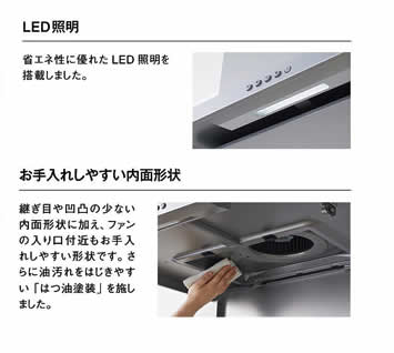 省エネ性に優れたLED照明を搭載しました。　お手入れしやすい内面形状継ぎ目や凹凸の少ない内面形状に加え、ファンの入り口付近もお手入れしやすい形状です。さらに油汚れをはじきやすい「はつ油塗装」を施しました。