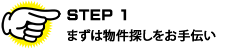 ＳＴＥＰ１　ますは物件探しをお手伝い