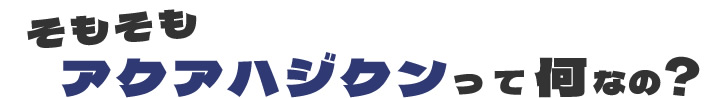 そもそも　アクアハジクンって何なの？