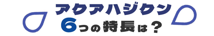 アクアハジクン　6つの特長は？