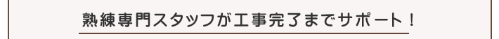 熟練専門スタッフが工事完了までサポート!