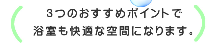 3つのおすすめポイントで浴室も快適な空間になります。