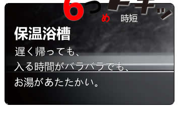 保温浴槽　遅く帰っても入る時間がバラバラでも、お湯があたたかい。