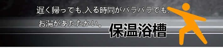 遅く帰っても、入る時間がバラバラでもお湯があたたかい。保温浴槽